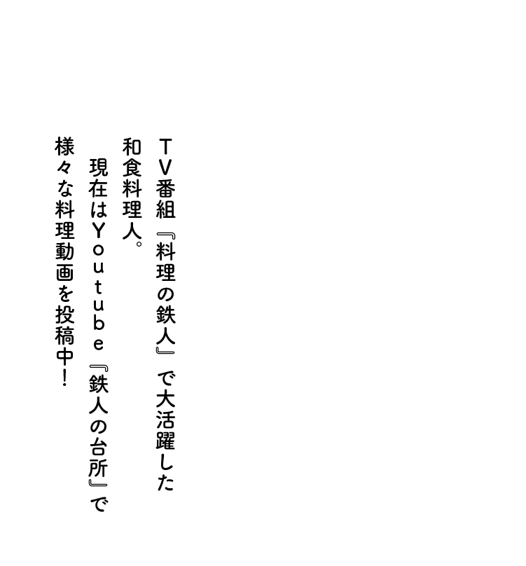 TV番組『料理の鉄人』で大活躍した和食料理人。　現在はYoutube『鉄人の台所』で様々な料理動画を投稿中！