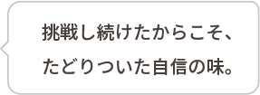 挑戦し続けたからこそ、たどりついた自信の味。